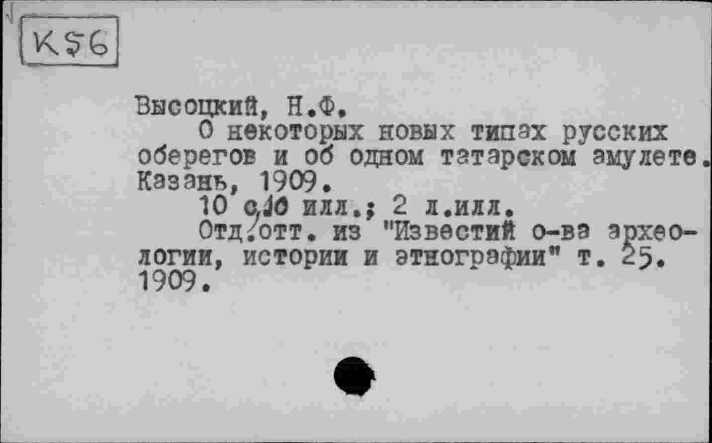 ﻿K?G
Высоцкий, Н.Ф.
О некоторых новых типах русских оберегов и об одном татарском амулете Казань, 1909.
10 cJO илл.; 2 л.илл.
Отд/отт. из "Известий о-ва археологии, истории и этнографии" т. 25. 1909.